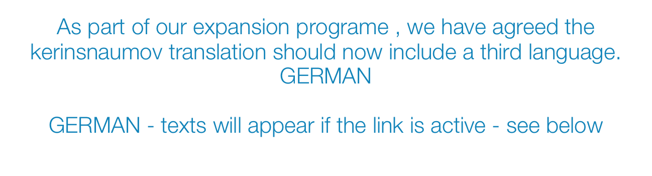 As part of our expansion programe , we have agreed the kerinsnaumov translation should now include a third language. GERMAN 
 
GERMAN - texts will appear if the link is active - see below 
