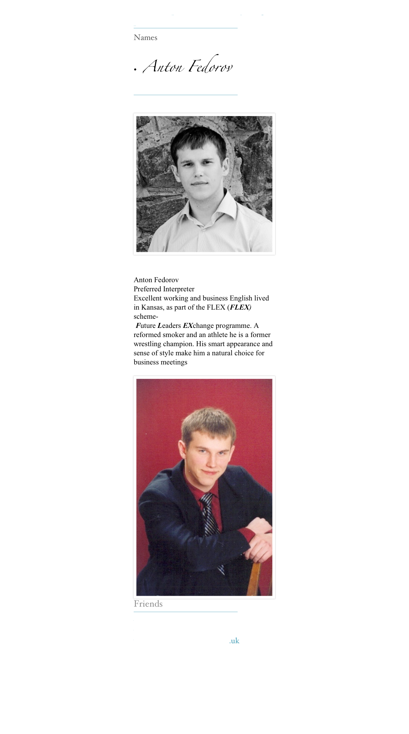 Our Interpreters make everything possible 
￼
Names

•  Anton Fedorov 
￼

￼

Anton Fedorov  
Preferred Interpreter 
Excellent working and business English lived in Kansas, as part of the FLEX (FLEX) scheme-
 Future Leaders EXchange programme. A reformed smoker and an athlete he is a former wrestling champion. His smart appearance and sense of style make him a natural choice for business meetings 
￼Friends
￼
www.kerinsnaumov.com
www.weetom.com
www.glasgowstorytellers.org.uk
