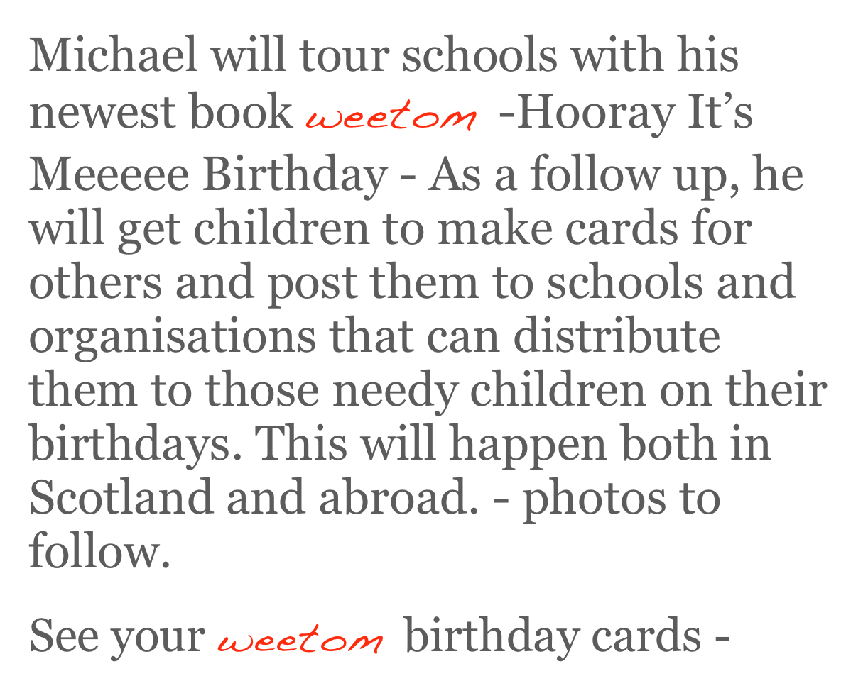 Michael will tour schools with his newest book weetom -Hooray It’s Meeeee Birthday - As a follow up, he will get children to make cards for others and post them to schools and organisations that can distribute them to those needy children on their birthdays. This will happen both in Scotland and abroad. - photos to follow.
See your weetom birthday cards - here 
