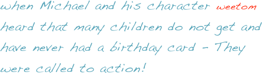 when Michael and his character weetom heard that many children do not get and have never had a birthday card - They were called to action!