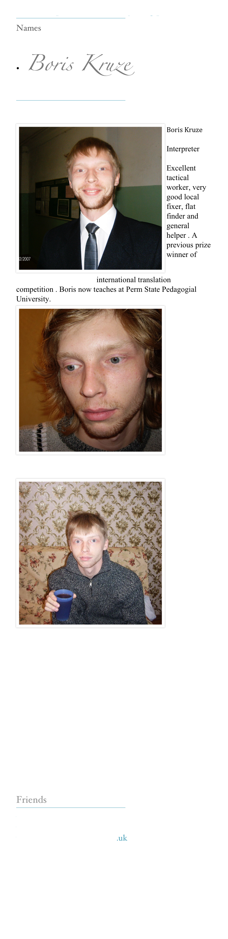 Our Interpreters make everything possible 
￼
Names

•  Boris Kruze 
￼

￼Boris Kruze 
 
Interpreter 

Excellent tactical worker, very good local fixer, flat finder and general helper . A previous prize winner of www.kerinsnaumov.com international translation competition . Boris now teaches at Perm State Pedagogial University. 
￼








￼















Friends
￼
www.kerinsnaumov.com
www.weetom.com
www.glasgowstorytellers.org.uk