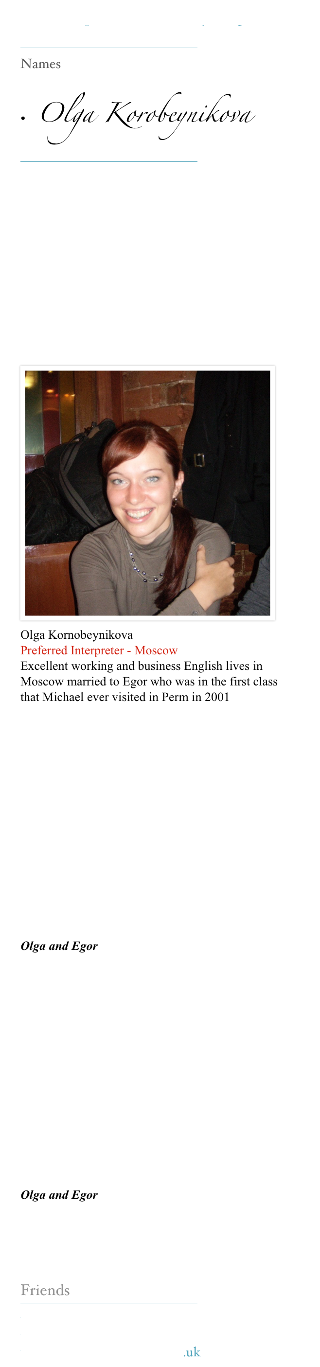 Our Interpreters make everything possible 
￼
Names

•  Olga Korobeynikova 
￼






￼
















Olga Kornobeynikova
Preferred Interpreter - Moscow
Excellent working and business English lives in Moscow married to Egor who was in the first class that Michael ever visited in Perm in 2001  








Olga and Egor








Olga and Egor


Friends
￼
www.kerinsnaumov.com
www.weetom.com
www.glasgowstorytellers.org.uk