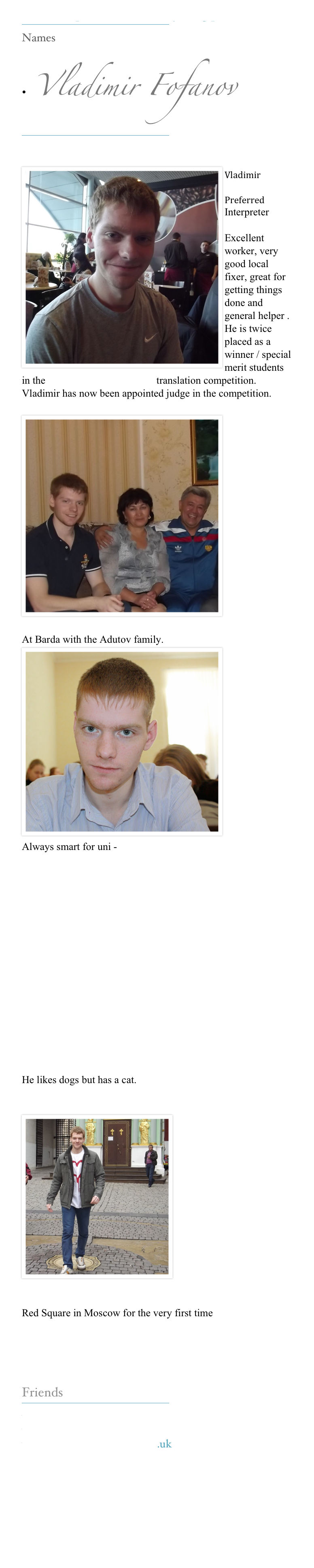 Our Interpreters make everything possible 
￼
Names

•  Vladimir Fofanov  
￼

￼Vladimir 
Preferred 
Interpreter 

Excellent  worker, very good local fixer, great for getting things done and general helper . He is twice placed as a winner / special merit students in the www.kerinsnaumov.com translation competition. Vladimir has now been appointed judge in the competition.

￼







At Barda with the Adutov family.￼







Always smart for uni - 








He likes dogs but has a cat.

￼






Red Square in Moscow for the very first time 


Friends
￼
www.kerinsnaumov.com
www.weetom.com
www.glasgowstorytellers.org.uk