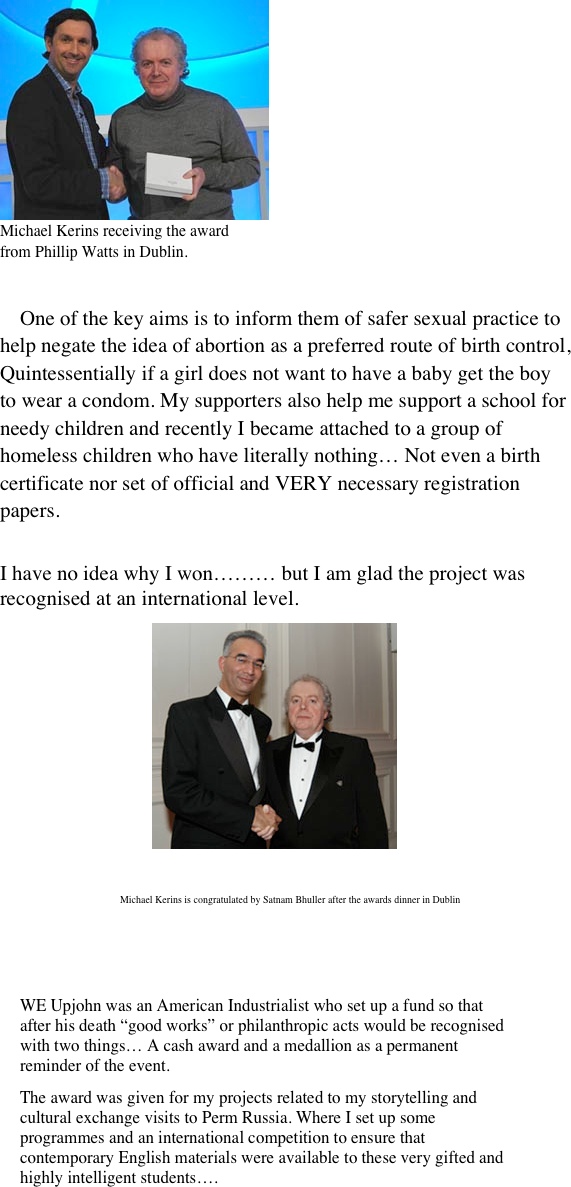 ￼
Michael Kerins receiving the award 
from Phillip Watts in Dublin.


     One of the key aims is to inform them of safer sexual practice to help negate the idea of abortion as a preferred route of birth control, Quintessentially if a girl does not want to have a baby get the boy to wear a condom. My supporters also help me support a school for needy children and recently I became attached to a group of homeless children who have literally nothing… Not even a birth certificate nor set of official and VERY necessary registration papers.
 
I have no idea why I won……… but I am glad the project was recognised at an international level.
                             ￼

                             ￼


    
    ￼







