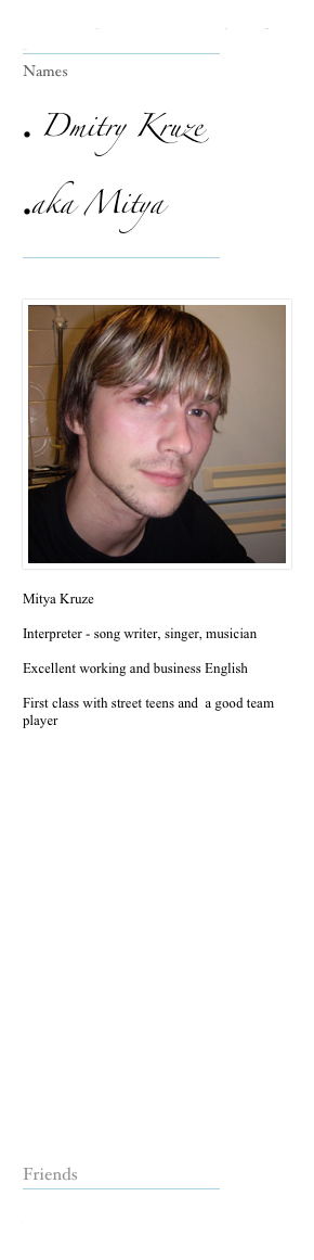 Our Interpreters make everything possible 
￼
Names

 Dmitry Kruze 
aka Mitya 
￼

￼
Mitya Kruze  

Interpreter - song writer, singer, musician 

Excellent working and business English 

First class with street teens and  a good team player 























Friends
￼

www.weetom.co.uk

