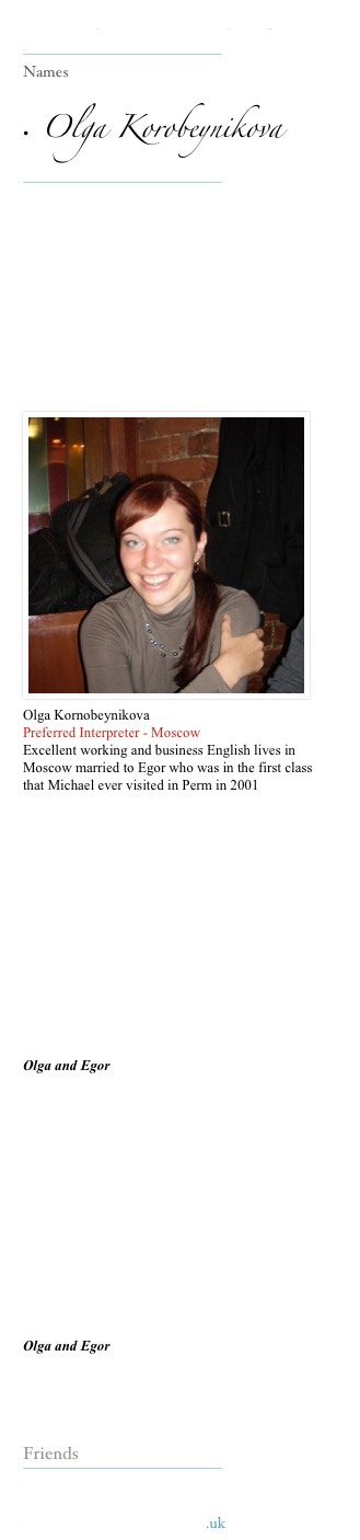 Our Interpreters make everything possible 
￼
Names

•  Olga Korobeynikova 
￼






￼
















Olga Kornobeynikova
Preferred Interpreter - Moscow
Excellent working and business English lives in Moscow married to Egor who was in the first class that Michael ever visited in Perm in 2001  








Olga and Egor








Olga and Egor


Friends
￼
www.kerinsnaumov.com
www.weetom.com
www.glasgowstorytellers.org.uk